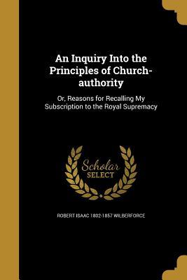 Read online An Inquiry Into the Principles of Church-Authority: Or, Reasons for Recalling My Subscription to the Royal Supremacy - Robert Isaac Wilberforce | PDF