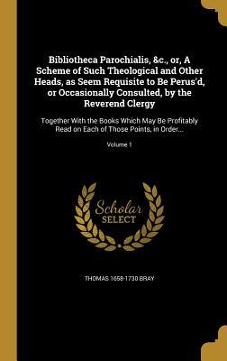 Read online Bibliotheca Parochialis, &c., Or, a Scheme of Such Theological and Other Heads, as Seem Requisite to Be Perus'd, or Occasionally Consulted, by the Reverend Clergy: Together with the Books Which May Be Profitably Read on Each of Those Points, in Order.. - Thomas 1658-1730 Bray | PDF