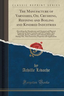 Read online The Manufacture of Varnishes, Oil Crushing, Refining and Boiling and Kindred Industries: Describing the Manufacture and Chemical and Physical Properties of Spirit Varnishes and Oil Varnishes, Raw Materials, Resins, Solvents and Colouring Principles, Dryin - Achille Livache file in PDF