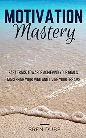Read online Motivation Mastery: Fast Track Towards Achieving Your Goals, Mastering Your Mind & Living Your Dreams (Success, Happiness, Health, Wealth, Mindset, Motivation, Inspiration,) - Bren Dubé | PDF