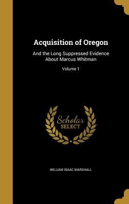 Read Acquisition of Oregon: And the Long Suppressed Evidence about Marcus Whitman; Volume 1 - William I. Marshall file in ePub