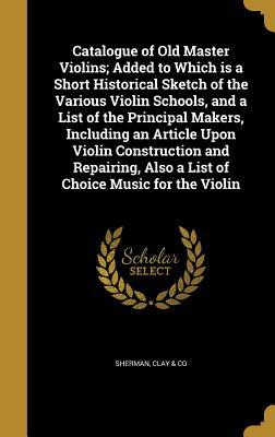 Download Catalogue of Old Master Violins; Added to Which Is a Short Historical Sketch of the Various Violin Schools, and a List of the Principal Makers, Including an Article Upon Violin Construction and Repairing, Also a List of Choice Music for the Violin - Clay & Co Sherman file in PDF