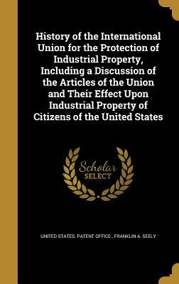 Read History of the International Union for the Protection of Industrial Property, Including a Discussion of the Articles of the Union and Their Effect Upon Industrial Property of Citizens of the United States - Franklin A Seely file in PDF