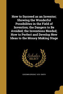 Read online How to Succeed as an Inventor; Showing the Wonderful Possibilites in the Field of Invention; The Dangers to Be Avoided; The Inventions Needed; How to Perfect and Develop New Ideas to the Money Making Stage - Goodwin Brooke 1870- Smith | PDF