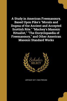 Read online A Study in American Freemasonry, Based Upon Pike's Morals and Dogma of the Ancient and Accepted Scottish Rite. Mackey's Masonic Ritualist, the Encyclopaedia of Freemasonry, and Other American Masonic Standard Works - Arthur Preuss | PDF