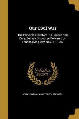 Read Our Civil War: The Principles Involved, Its Causes and Cure, Being a Discourse Delivered on Thanksgiving Day, Nov. 27, 1862 - Nathan Sidney Smith 1785-1871 [ Beman | PDF