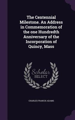 Read online The Centennial Milestone. an Address in Commemoration of the One Hundredth Anniversary of the Incorporation of Quincy, Mass - Charles Francis Adams | PDF