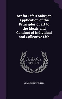 Read Art for Life's Sake; An Application of the Principles of Art to the Ideals and Conduct of Individual and Collective Life - Charles H. Caffin | PDF