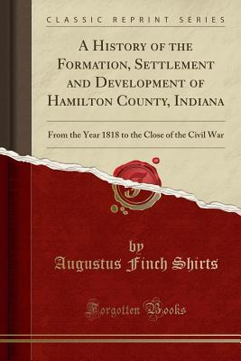 Read A History of the Formation, Settlement and Development of Hamilton County, Indiana: From the Year 1818 to the Close of the Civil War (Classic Reprint) - Augustus Finch Shirts | ePub