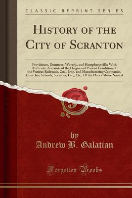 Read History of the City of Scranton: Providence, Dunmore, Waverly, and Humphreysville; With Authentic Accounts of the Origin and Present Condition of the Various Railroads, Coal, Iron, and Manufacturing Companies, Churches, Schools, Societies, Etc;, Etc;, of - Andrew B. Galatian | PDF