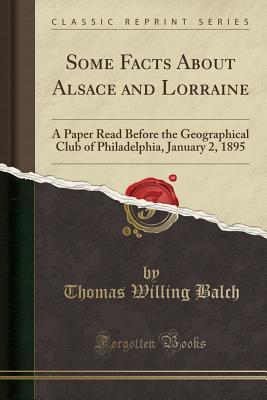 Download Some Facts about Alsace and Lorraine: A Paper Read Before the Geographical Club of Philadelphia, January 2, 1895 (Classic Reprint) - Thomas Willing Balch | PDF