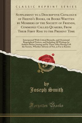 Read Supplement to a Descriptive Catalogue of Friend's Books, or Books Written by Members of the Society of Friends, Commonly Called Quakers, from Their First Rise to the Present Time: Interspersed with Critical Remarks, and Occasional Biographical Notices, an - Joseph Smith file in ePub