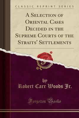 Read A Selection of Oriental Cases Decided in the Supreme Courts of the Straits' Settlements (Classic Reprint) - Robert Carr Woods Jr. file in PDF