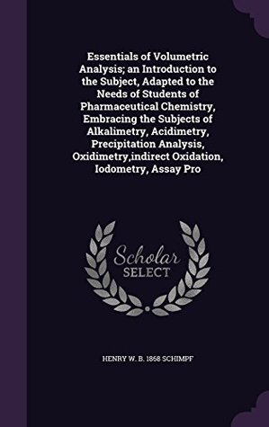 Read Essentials of Volumetric Analysis; An Introduction to the Subject, Adapted to the Needs of Students of Pharmaceutical Chemistry, Embracing the Subjects of Alkalimetry, Acidimetry, Precipitation Analysis, Oxidimetry, Indirect Oxidation, Iodometry, Assay - Henry William Schimpf | ePub